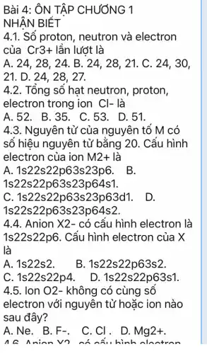 Bài 4: ÔN TẬP CHƯƠNG 1
NHẬN BIẾT
4.1. Số proton , neutron và electron
của Cr3+ lần lướt là
A. 24, 28 , 24. B. 24, 28, 21. C . 24, 30,
21. D. 24, 28, 27.
4.2. Tổng số hat neutron , proton,
electron trong ion Cl- là
A.52. B.35 . C.53. D.51.
4.3. Nguyên tử của nguyên tô M có
số hiệu nguyên tử bǎng 20 . Cấu hình
electron của ion M2+ là
A. 1s22s 22p63s23p6. B.
1s22s22p63s 23p64s1.
C. 1s223p63d1. D.
1s22s22 p63s23p64s2.
4.4. Anion X2 - có cầu hình electron là
1s22s22p6 . Cầu hình electron của X
là
A. 1s22s2.
B. 1s22s 22p63s2.
C. 1s22s22p4.
D. 1s 22s22p63s1.
4.5. Ion O2 - không có cùng sô
electron với nguyên tử hoặc ion nào
sau đây?
A.Ne. B. F_(-)
C.CI. D.
Mg2+
na nin	hình nhatran