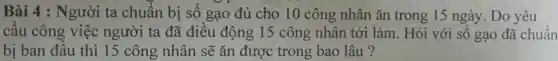 Bài 4 : Người ta chuẩn bị số gạo đủ cho 10 công nhân ǎn trong 15 ngày .Do yêu
câu công việc người ta đã điêu động 15 công nhân tới làm . Hỏi với sô gạo đã chuẩn
bị ban đâu thì 15 công nhân sẽ ǎn được trong bao lâu ?