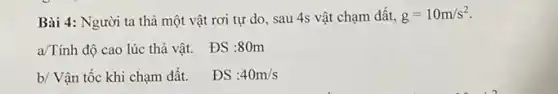 Bài 4: Người ta thả một vật rơi tự do, sau 4s vật chạm đất, g=10m/s^2
a/Tính độ cao lúc thả vật.
ĐS :80m
b/ Vận tốc khi chạm đất.
ĐS :40m/s