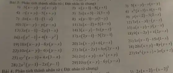 Bài 4: Phân tích thành nhân tử ( Đ ǎt nhân tử chung)
Bai 3: Phân tích thành nhân tử (Đặt nhân từ chung)
3)
5(x-y)-x(x-y)
1) 5(x-y)-y(x-y)
2) x(y+1)+8(y+1)
z(x+y)-5(x+y)
5) 3x(x+5)-2(5+x)
6)
x^2(x-1)+4(x-1)
7) 5x(x-1)-(1-x)
8) x(y-1)-y(1-y)
9)
y(x-2)-3(2-x)
10) 3(x-y)-y(y-x)
11) 3x(x-2)+5(2-x)
12)
7x(x-y)-(y-x)
13) 3x(x-1)-2y(1-x)
14) 3(x-y)-5x(y-x)
15)
x(x-y)+y(y-x)
16) x(y^2-1)+4(1-y^2)
17) x(2y-1)-5(2y-1)
18)
9(x-2y)+x(2y-x)
19) 10x(x-y)-8y(y-x)
20) 3x(x-y)+6(y-x)
21)
5x(x-1)-15x(1-x)
22) 10x(x-y)-6y(y-x)
23)
3x(x-2y)+6y(2y-x)
20x(x+y)-8y(y+x)
25) xy^2(x-3)+4x(3-x)
26) 2x(x+y)-6x^2(x+y)
27) 9x^2(y+z)+3x(y+z)
28) 2x^2(y-1)-2x(y-1)
29)
10xy(x-y)-6y(y-x)
3)
2x(x-2)-(x-2)^2