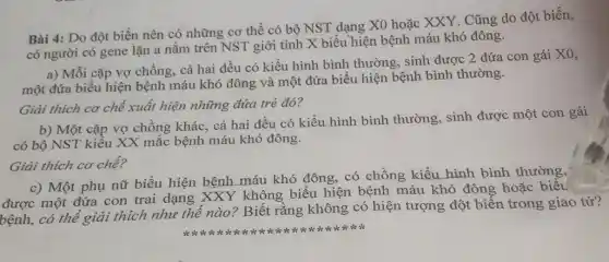 Bài 4: Do đột biến nên có những cơ thể có bộ NST dạng X0 hoặc XXY. Cũng do đột biến,
có người có gene lặn a nằm trên NST giới tính X biểu hiện bệnh máu khó đông.
a) Mỗi cặp vợ chồng, cả hai đều có kiểu hình bình thường, sinh được 2 đứa con gái X0,
một đứa biểu hiện bệnh máu khó đông và một đứa biểu hiện bệnh bình thường.
Giải thích cơ chế xuất hiện những đứa trẻ đó?
b) Một cặp vợ chồng khác, cả hai đều có kiểu hình bình thường, sinh được một con gái
có bộ NST kiểu XX mắc bệnh máu khó đông.
Giải thích cơ chế?
c) Một phụ nữ biểu hiện bệnh máu khó đông, có chồng kiểu hình bình thường,
được một đứa con trai dạng XXY không biểu hiện bệnh máu khó đông hoặc biểu
bệnh, có thể giải thích như thế nào ? Biết rằng không có hiện tượng đột biến trong giao tử?
this is it is it is is is is it is is it is it is it sk