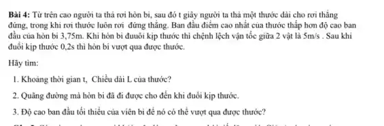 Bài 4: Từ trên cao người ta thả rơi hòn bi, sau đó t giây người ta thả một thước dài cho rơi thǎng
đứng, trong khi rơi thước luôn rơi đứng thǎng. Ban đâu điểm cao nhất của thước thấp hơn độ cao ban
đầu của hòn bi 3,75m. Khi hòn bi đuuôi kịp thước thì chệnh lệch vận tốc giữa 2 vật là 5m/s . Sau khi
đuôi kịp thước 0 .2s thì hòn bi vượt qua được thước.
Hãy tìm:
1. Khoảng thời gian t. Chiều dài L của thước?
2. Quãng đường mà hòn bi đã đi được cho đến khi đuổi kịp thước.
3. Độ cao ban đầu tối thiểu của viên bi để nó có thể vượt qua được thước?