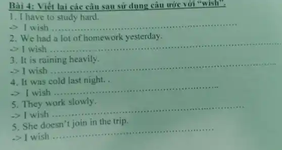 Bài 4: Viết lai các câu sau sử dụng câu ước với "wish".
1. I have to study hard.
I wish __
2. We had a lot of homework yesterday.
-> I wish
__
3. It is raining heavily.
-> I wish ...
__
4. It was cold last night.
>I wish .....
__
5. They work slowly.
-> I wish..
__
5. She doesn't join in the trip.
-> I wish
__