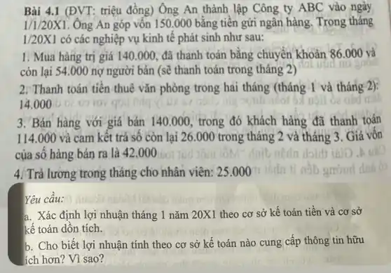 Bài 4.1 (ĐVT: triệu đồng) Ông An thành lập Công ty ABC vào ngày
1/1/20X1. Ông An góp vôn 150.000 bǎng tiền gửi ngân hàng , Trong tháng
1/20X1 có các nghiệp vụ kinh tế phát sinh như sau:
1. Mua hàng trị giá 140.000 đã thanh toán bằng chuyển khoản 86.000 và
còn lại 54.000 nợ người bán (sẽ thanh toán trong tháng Li
util
2. Thanh toán tiên thuê vǎn phòng trong hai tháng (tháng 1 và tháng 2):
14.000
3. Bán hàng với giá bán 140.000 trong đó khách hàng đã thanh toán
114.000 và cam kêt trả sô còn lại 26.00 ) trong tháng 2 và tháng 3. Giả vốn
của số hàng bán ra là 42.00 O
4/ Trả lương trong tháng cho nhân viên:25.000
Yêu câu:
a. Xác định lợi nhuận tháng 1 nǎm 20X1 theo cơ sở kế toán tiền và cơ sở
kế toán dôn tích.
b. Cho biết lợi nhuận tính theo cơ sở kế toán nào cung cấp thông tin hữu
ích hơn? Vì sao?