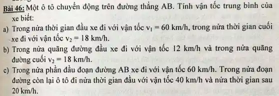 Bài 46 : Một ô tô chuyển động trên đường thẳng AB . Tính vận tốc trung bình của
xe biết:
a)Trong nửa thời gian đầu xe đi với vận tốc v_(1)=60km/h , trong nửa thời gian cuối
xe đi với vận tốc v_(2)=18km/h
b)Trong nửa quãng đường đâu xe đi với vận tốc 12km/h và trong nửa quãng
đường cuối v_(2)=18km/h
c)Trong nửa phân đâu đoạn đường AB xe đi với vân tốc 60km/h . Trong nửa đoạn
đường còn lai ô tô đi nửa thời gian đâu với vận tộc 40km/h và nửa thời gian sau
20km/h