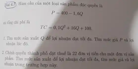 Bài 4.7. Hàm cầu của một loại sản phẩm độc quyền là
P=400-1,6Q
và tổng chi phí là
TC=0,1Q^2+16Q+100
1. Tìm mức sản xuất Q để lợi nhuận đạt tối đa. Tìm mức giá P và lợi
nhuận lúc đó.
2. Chính quyền thành phố đặt thuế là 22 đơn vị tiền cho một đơn vị sản
phẩm. Tìm mức sản xuất để lợi nhuận đạt tối đa, tìm mức giá và lợi
nhuận trong trường hợp này.