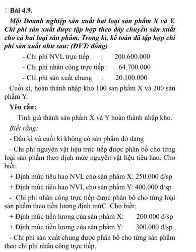 Bài 4.9.
Một Doanh nghiệp sản xuất hai loại sản phẩm X và Y.
Chi phí sản xuất được tập hợp theo dây chuyên sản xuât
cho cả hai loại sản phâm. Trong kì,kê toán đã tập hợp chi
phí sản xuất như sau: (ĐVT: đông)
- Chi phí NVL trực tiếp	200.600.0 oo
- Chi phí nhân công trực tiếp: 64.700.000
- Chi phí sản xuất chung : 20.100.000
Cuối kì, hoàn thành nhập kho 100 sản phẩm X và 200 sản
phẩm Y.
Yêu cầu:
Tính giá thành sản phẩm X và Y hoàn thành nhập kho.
Biết rằng:
- Đầu kì và cuối kì không có sản phẩm dở dang
- Chi phí nguyên vật liệu trực tiếp được phân bố cho từng
loại sản phẩm theo định mức nguyên vật liệu tiêu hao . Cho
biết:
+ Định mức tiêu hao NVL cho sản phẩm X: 250.000d/sp
+ Định mức tiêu hao NVL cho sản phâm Y: 400.000d/sp
- Chi phí nhân công trực tiếp được phân bổ cho từng loại
sản phâm theo tiên lương định mứC . Cho biết:
+ Định mức tiên lương của sản phâm X: 200.000d/sp
+ Định mức tiền lương của sản phẩm Y:
- Chi phí sản xuất chung được phân bô cho từng sản phẩm
theo chi phí nhân công trực tiếp.