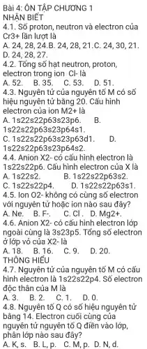 Bài 4:ÔN TẬP CHƯƠNG 1
NHÂN BIẾT
4.1. Số proton , neutron và electron của
Cr3+ lần lượt là
A. 24,28. 24.B . 24, 28 , 21.C. 24,30 , 21.
D. 24, 28. 27.
4.2 . Tổng số hat neutron , proton,
electron trong ion Cl- là
A. 52 . B.35 . C. 53 . D.51.
4.3 . Nguyên tử của nguyên tố M có số
hiệu nguyên tứ bằng 20. Cấu hình
electron của ion M2+ là
A 1s22s22p63s23p6
1s 22s22p63s23p64s1
B.
C.1s22s22 p63 s23p63d1.
1s22 s22p63s23p 64s2.
D.
4.4 . Anion X2- có câu hình electron là
1s22s22p6 . Cấu hình electron của X là
A. 1s22s2	B 1s22s22p63s2
C 1s22s22p4
D 1s22s22p63s1
4.5. Ion 02 - không có cùng SỐ electron
với nguyên tử hoǎc ion nào sau đây?
A. Ne . B.
F_(-)
. C. C . D. Mg2+
4.6 . Anion times 2- có cấu hình electron lớp
ngoài cùng là 3s23p5 . Tổng số electron
ở lớp vỏ của times 2- là
A. 18 . B.16 . C.9.
T HÔNG HIỂU
D. 20.
4.7 . Nguyên tử của ng uyên tố M có cấu
hình electron là 1s22s22p4 . Số electron
độc thân của M là
A. 3 . B. 2 . C.1.
D. 0.
4.8 . Nguyên ) tố Q có số hiệu nguyên tử
bằng 14 . Electron cuối cùng của
nguyên tử nguyên tố Q điền vào lớp,
phân lớp nào sau đây?
A. K, s . B. L, p . C. M,p . D. N, d.