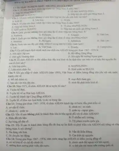 BÀI 4:SU'RA ĐỜI VÀ PHAT TRIEN CUA HIEP HỌI CÁC QUOC GIA DONG NAM A (ASEAN)
I. CÂU TRÁC NGHIỆM NHIÊU PHƯONG ÁN LƯA CHON
Câu 1: Tổ chức nào được thành lập ở khu vực Đông Nam Á nǎm 1961?
A. Hiệp hội Đông Nam
A(ASA)
B. Tổ chức MAPHIL INDO.
C. Khối quân sự SEATO.
D. Hiệp hội các quốc gia Đông Nam Á.
Câu 2: Tổ chức ASEAN không có mục đích hợp tác chủ yếu trên lĩnh vực nào?
A. Kinh tế.
B. Vǎn hoá.
C. Xã hội.
D. Quân sự.
Câu 3: Tổ chức nào được thành lập ở khu vực Đông Nam Á nǎm 1963?
B. Tổ chức MAPHII INDO
A. Hiệp hội Đông Nam A.
D. Hiệp hội các quốc gia Đông Nam Á.
C. Khối quân sự SEANTO.
Câu 4:Quốc gia nào không tham gia sáng lập tổ chức Hiệp hội Đông Nam Á?
A Malaixia.
B . Philippin.
C. Xingapo.
D. Thái Lan.
Câu 5:Quốc gia nào không tham gia sáng lập tổ chức tổ chức MAPHII INDO?
A Malaixia.
B. Philippin.
C . Inđônêxia.
D. Thái Lan.
Câu 6:Nước nào sau đây gia nhập ASEAN trong thời kỳ Chiến tranh lạnh?
A. Lào.
B. Việt Nam.
C. Brunây.
D . Campuchia.
Câu 7: Cơ chế hoạch định chính sách cao nhất của ASEAN trong giai đoạn 1967-1976 là
A. Hội nghị Cấp cao.
B. Hội đồng Cộng đồng.
C. Hội nghị Thượng đỉnh.
D. Hội nghị Bộ trưởng Ngoại giao.
Câu 8: Tổ chức ASEAN ra đời nhằm thúc đẩy hoà bình và ổn định khu vực trên cơ sở tuân thủ nguyên tắc
của tổ chức nào?
A. Liên hợp quốC.
B MAPHILINDO.
C. Liên minh châu Âu.
D. Khối quân sự SEATO.
Câu 9:Khi gia nhập tổ chức ASEAN (nǎm 1995), Việt Nam có điểm tương đồng chủ yếu với các nước
thành viên về
A. thể chế chính trị.
B. mục đích tham gia.
C. bản sắc vǎn hóa dân tộC.
D. trình độ phát triển kinh tế.
Câu 10:Nǎm 1971 , tổ chức ASEAN đã ra tuyên bố nào?
A. Tuyên bố Bali.
B. Tuyên bố về sự Hoà hợp ASEAN.
C. Tuyên bố thành lập Cộng đồng ASEAN.
D. Tuyên bố về khu vực hoà bình, tự do và trung lập.
Câu 11:Trong giai đoạn 1967-1976 , tổ chức ASEAN thành lập và bước đầu phát triển về
A. cơ cấu tổ chứC.
C. chính trị - quân sự.
B. chính trị - an ninh.
D. quân sự -ngoại giao.
Câu 12:Yếu tố nào không phải là thách thức lớn từ bên ngoài đối với tổ chức ASEAN?
A. Biến đổi khí hậu.
B. Ô nhiễm môi trường.
C. Sự bùng nổ dân số.
D. Tội phạm xuyên quốc gia.
Câu 13:Yếu tố nào là thách thức hàng đầu đe doạ sự ổn định và phát triển của ASEAN nói riêng và vùn
Đông Nam Á nói chung?
A. Đa dạng vǎn hoá.
C. Di chuyển lao động.
B. Vấn đề Biển Đông.
D. Cạn kiệt tài nguyên.
Câu 14:Trong giai đoạn 1967-1976 nǎm nước sáng lập ASEAN có điểm tương đồng về
A. cơ sở kinh tế và chế độ chính trị.
B. chính sách đối ngoại với bên ngoài.
C. những định hướng phát triển đất nướC.
D. vị thế của các nước trên trường quốc tế.