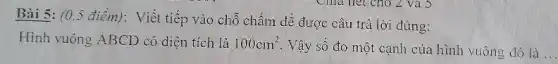 Bài 5: (0.5 điểm): Viết tiếp vào chỗ chấm để được câu trả lời đúng:
Hình vuông ABCD có diện tích là 100cm^2
. Vậy số đo một cạnh của hình vuông đó là __