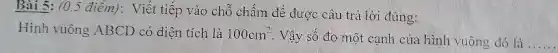 Bài 5: (0,5 điểm): Viết tiếp vào chỗ chấm để được câu trả lời đúng:
Hình vuông ABCD có diện tích là 100cm^2
. Vậy số đo một cạnh của hình vuông đó là __
