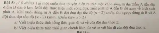 Bài 5: (1,0 điêm) Tại một cuộc đua thuyên diễn ra trên một khúc sông từ địa điểm A đến địa
điêm B dài 6 km. Mỗi đội thực hiện một vòng đua , xuât phát từ A đến B rồi quay về đích xuất
phát A. Khi xuôi dòng từ A đến B đội đua đạt tốc độ (x+2)km/h , khi ngược dòng từ B về A
đội đua đạt tốc độ (x-2)km/h . (Điều kiện xgt 2
a/ Viết biểu thức tính tổng thời gian đi và vê của đội đua theo x.
b/ Viết biểu thức tính thời gian chênh lệch lúc vê so với lúc đi của đội đua theo x.
Bài làm