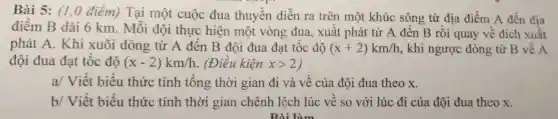 Bài 5: (1,0 điểm) Tại một cuộc đua thuyền diễn ra trên một khúc sông từ địa điểm A đến địa
điểm B dài 6 km. Mỗi đội thực hiện một vòng đua , xuất phát từ A đến B rồi quay về đích xuất
phát A. Khi xuôi dòng từ A đến B đội đua đạt tốc độ (x+2)km/h , khi ngược dòng từ B về A
đội đua đạt tốc độ (x-2)km/h . (Điều kiện xgt 2
a/ Viết biểu thức tính tổng thời gian đi và vê của đội đua theo x.
b/ Viết biểu thức tính thời gian chênh lệch lúc vê so với lúc đi của đội đua theo x.
Bài làm