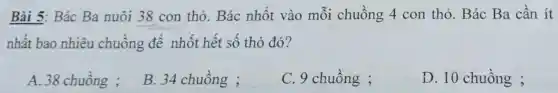 Bài 5: Bác Ba nuôi 38 con thỏ. Bác nhốt vào mỗi chuồng 4 con thỏ. Bác Ba cần ít
nhất bao nhiêu chuồng để nhốt hết số thỏ đó?
A. 38 chuông ;
B. 34 chuồng ;
C. 9 chuồng ;
D. 10 chuồng ;