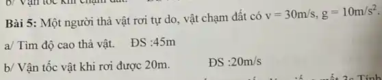 Bài 5: Một người thả vật rơi tự do, vật chạm đất có
v=30m/s,g=10m/s^2
a/ Tìm độ cao thả vật. ĐS :45m
b/ Vận tốc vật khi rơi được 2 Om.
ĐS :20m/s