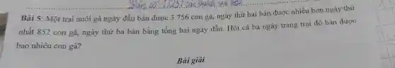 Bài 5: Một trại nuôi gà ngày đầu bán được 3 756 con gà, ngày thứ hai bán được nhiều hơn ngày thứ
nhất 852 con gà ngày thứ ba bán bằng tổng hai ngày đầu. Hỏi cả ba ngày trang trại đó bán được
bao nhiêu con gà?
Bài giải