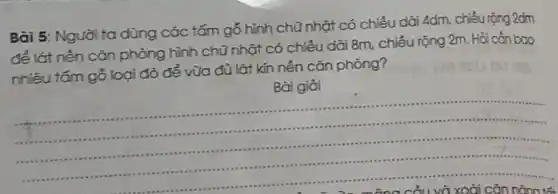 Bài 5: Người ta dùng các tấm gỗ hình chữ nhật có chiều dài 4dm, chiều rộng 2dm
để lát nền cǎn phòng hình chữ nhật có chiều dài 8m , chiều rộng 2m. Hỏi cản bao
nhiêu tấm gỗ loại đó để vừa đủ lát kín nền cǎn phòng?
Bài giải
__
.
-...
.
.