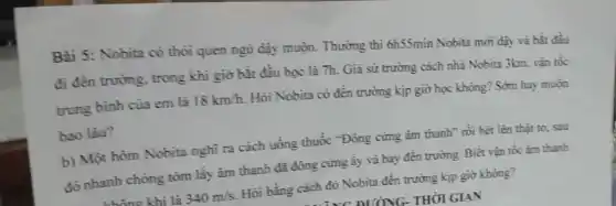 Bài 5: Nobita có thỏi quen ngủ đậy muộn. Thường thì 6h55min Nobita mới dậy và bắt đầu
đi đèn trường, trong khi giờ bắt đầu học là 7h. Già sử trường cách nhà Nobita 3km, vận tốc
trung bình của em là 18km/h. Hỏi Nobita có đến trường kịp giờ học không? Sớm hay muộn
bao lâu?
b) Một hôm Nobita nghĩ ra cách uống thuốc "Đông cứng âm thanh" rồi hét lên thật to, sau
đó nhanh chóng tóm lấy âm thanh đã đông cứng ấy và bay đến trường. Biết vận tốc âm thanh
khí là 340m/s. Hỏi bằng cách đó Nobita đến trường kịp giờ khong?