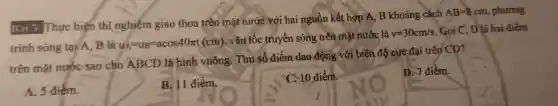 Bài 5: Thực hiện thí nghiệm giao thoa trên mặt nước với hai nguồn kết hợp A,B khoảng . cách
AB=8cm , phương
trinh sóng tại A. B là u_(A)=u_(B)=acos40pi t(cm)
, vận tốc truyền sóng trên mặt nước là
v=30cm/s . Gọi C, D là hai điểm
trên mặt nước sao cho ABCD là hình vuông . Tìm số điểm dao động với biên độ cực đại trên CD?
A. 5 điểm.
B. 11 điểm,
C. 10 điểm
D.điểm.