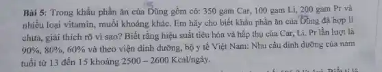 Bài 5: Trong khẩu phần ǎn của Dũng gồm có: 350 gam Car, 100 gam Li, 200 gam Pr và
nhiều loại vitamin , muối khoáng khác . Em hãy cho biết khẩu phần ǎn của Dũng đã hợp lí
chưa, giải thích rõ vi sao? Biết rằng hiệu suất tiêu hóa và hấp thụ của Car, Li, Pr lần lượt là
90% ,80% ,60% 
và theo viện dinh dưỡng, bộ y tê Việt Nam: Nhu cầu dinh dưỡng của nam
tuổi từ 13 đến 15 khoảng 2500-2600Kcal/ngay