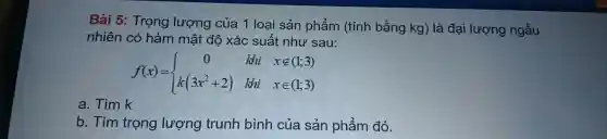 Bài 5:Trọng lượng của 1 loại sản phẩm (tính bằng kg) là đại lượng ngẫu
nhiên có hàm mật độ xác suất như sau:
f(x)= ) 0&kii&xnotin (1;3) k(3x^2+2)&kii&xin (1;3) 
a. Tìm k
b. Tìm trọng lượng trunh bình của sản phẩm đó.