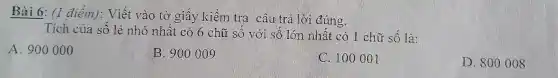 Bài 6: (1 điểm): Viết vào tờ giấy kiềm tra câu trả lời đúng.
Tích của số lẻ nhỏ nhất có 6 chữ số với số lớn nhất có 1 chữ số là:
A. 900000
B. 900009
C. 100001
D. 8000 os