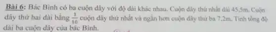 Bài 6: Bác Bình có ba cuộn dây với độ dài khác nhau. Cuộn dây thứ nhất dài 45,5m . Cuộn
dây thứ hai dài bằng (1)/(10) cuộn dây thứ nhất và ngǎn hơn cuộn dây thứ ba 7 ,2m. Tính tổng độ
dài ba cuộn dây của bác Bình.