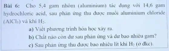 Bài 6: Cho 54 gam nhôm (aluminium) tác dụng với 14,6 gam
hydrochloric acid, sau phản ứng thu được muối aluminium chloride
(AlCl_(3)) và khí H_(2)
a) Viết phương trình hóa học xảy ra.
b) Chât nào còn dư sau phản ứng và dư bao nhiêu gam?
c) Sau phản ứng thu được bao nhiêu lít khí H_(2) (ở đkc).