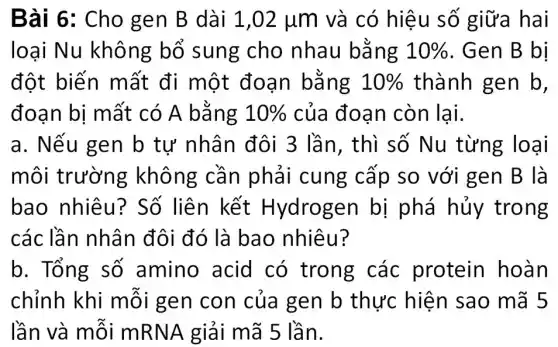 Bài 6: Cho gen B dài 1,02mu m và có hiệu số giữa hai
loại Nu không bổ sung cho nhau bằng 10%  . Gen B bị
đột biến mất đi một đoạn bǎng 10%  thành gen b,
đoạn bị mất có A bằng 10%  của đoạn còn lại.
a. Nếu gen b tự nhân đôi 3 lần, thì số Nu từng loại
môi trường không cần phải cung cấp so với gen B là
bao nhiêu?Số liên kết Hydrogen bị phá hủy trong
các lần nhân đôi đó là bao nhiêu?
b. Tổng số amino acid có trong các protein hoàn
chỉnh khi mỗi gen con của gen b thực hiện sao mã 5
lần và mỗi mRNA giải mã 5 lần.