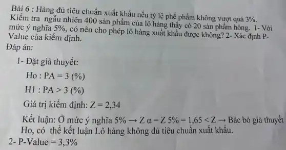 Bài 6 : Hàng đủ tiêu chuẩn xuất khẩu nếu tỷ lệ phế phẩm không vượt quá
3% 
Kiểm tra ngẫu nhiên 400 sản phẩm của lô hàng thấy có 20 sản phẩm hỏng. 1- Với
mức ý nghĩa 5% 
, có nên cho phép lô hàng xuất khẩu được không? 2- Xác định P-
Value của kiểm định.
Đáp án:
1- Đặt giả thuyết:
Ho:PA=3(% )
H1:PAgt 3(% )
Giá trị kiểm định: Z=2,34
Kết luận: Ở mức ý nghĩa 5% arrow Zalpha =Z5% =1,65lt Zarrow  Bác bỏ giả thuyết
Ho, có thể kết luận Lô hàng không đủ tiêu chuẩn xuất khẩu.
2-P-Value=3,3%