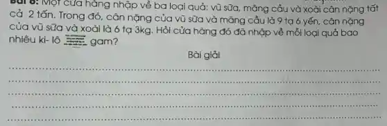 Bài 6: Một của hàng nhập về ba loại quả: vũ sữa, mǎng cầu và xoài cân nặng tất
cả 2 tấn. Trong đó, cân nặng của vũ sữa và mǎng cầu là 9 tạ ó yến, cân nặng
của vũ sữa và xoài là 6 tạ 3kg. Hỏi cửa hàng đó đã nhập về mỗi loại quả bao
nhiêu ki- lô gam?
Bài giải
__