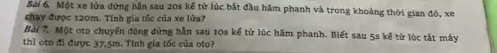 Bài 6. Một xe lửa dừng hẫn sau 20s kể từ lúc bắt đầu hãm phanh và trong khoảng thời gian đó, xe
chạy được 120m. Tính gia tốc của xe lửa?
Bài 7. Một oto chuyển động dừng hẳn sau 10s kể từ lúc hãm phanh . Biết sau 5s kể từ lúc tắt máy
thì oto đi được 37,5m. Tính gia tốc của oto?