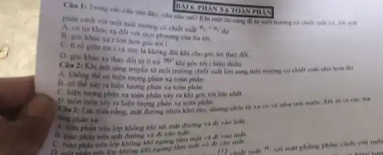 BÀI 6. PHẢN XA TOÀN PHÁN
Câu 1: Trong các câu sau đây, câu nào sai? Khi một tia sáng đi từ môi trường có chiết suất n1, tới mặt
phân cách với một môi trường có chiết suất n_(2)lt n_(1) thì
A. có tia khúc xạ đối với mọi phương của tia tới.
B. góc khúc xa r lớn hơn góc tới i.
C. ti số giữa sin i và sinr là không đối khi cho góc tới thay đối.
D. góc khúc xa thay đổi từ 0 tới
90^circ  khi góc tới i biến thiên.
Câu 2: Khi ánh sáng truyền từ môi trường chiết suất lớn sang môi trường có chiết suất nhỏ hơn thì
A. không thể có hiện tượng phản xạ toàn phần.
B. có thể xảy ra hiện tượng phản xạ toàn
C. hiện tượng phân xa toàn phần xây ra khi góc tới lớn nhất.
D
D. luôn luôn xây ra hiện tượng phân xạ toàn phần hưng nhìn từ xa có vé như uot nướC. Dó là victe tia
sáng
phân xạ vư không khí sát mặt đường và di vào mất.
trên lớp không
suất
n_(1)
tới mặt phẳng phân cách với môi
B. toàn phân trên mặt đường và đi vào mại mát và đi vào mất.
C. toàn phần trên lớp không khí ngang tâm mất và đi tâm