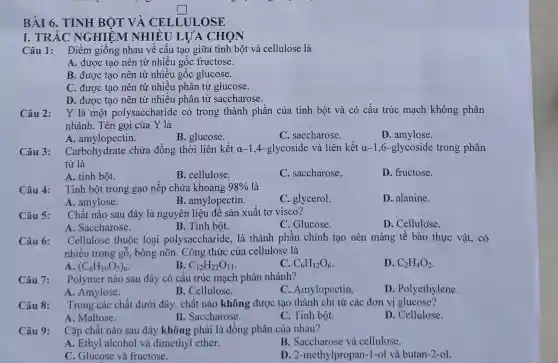 BÀI 6. TINH BÔT VÀ CELLULOSE
I. TRÁC NGHIỆM NHIỀU LƯA CHON
Câu 1: Điêm giống nhau về câu tạo giữa tinh bột và cellulose là
A. được tạo nên từ nhiêu gốc fructose.
B. được tạo nên từ nhiều gốc glucose.
C. được tạo nên từ nhiều phân tử glucose.
D. được tạo nên từ nhiều phân tử saccharose.
Câu 2:
Y là một polysaccharide có trong thành phân của tinh bột và có cấu trúc mạch không phân
nhánh. Tên gọi của Y là
A. amylopectin.
B. glucose.
C. saccharose.
D. amylose.
Câu 3:
Carbohydrate chứa đồng thời liên kết a-1,4-glycoside và liên kết a-1,6-glycoside trong phân
tử là
A. tinh bột.
B. cellulose.
C. saccharose.
D. fructose.
Câu 4:
Tinh bột trong gạo nếp chứa khoảng 98%  là
D. alanine.
A. amylose.
B. amylopectin.
C. glycerol.
Câu 5:
Chất nào sau đây là nguyên liệu để sản xuất tơ visco?
A. Saccharose.
B. Tinh bột.
C. Glucose.
D. Cellulose.
Câu 6:
Cellulose thuộc loại polysaccharide, là thành phần chính tạo nên màng tê bào thực vật, có
nhiêu trong gố , bông nõn. Công thức của cellulose là
A (C_(6)H_(10)O_(5))_(n).
B C_(12)H_(22)O_(11)
C_(6)H_(12)O_(6)
D C_(2)H_(4)O_(2)
Câu 7:
Polymer nào sau đây có cấu trúc mạch phân nhánh?
B. Cellulose.
A. Amylose.
C. Amylopectin.
D. Polyethylene.
Câu 8:
Trong các chất dưới đây, chất nào không được tạo thành chỉ từ các đơn vị glucose?
A. Maltose.
B. Saccharose.
C. Tinh bột.
D. Cellulose.
Câu 9:
Cặp chất nào sau đây không phải là đồng phân của nhau?
A. Ethyl alcohol và dimethyl ether.
B. Saccharose và cellulose.
C. Glucose và fructose.
D . 2-methylpropan-1 -ol và butan-2-ol.