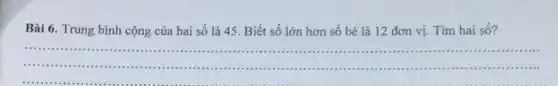 Bài 6. Trung bình cộng của hai số là 45. Biết số lớn hơn số bé là 12 đơn vị Tìm hai số?
__
.
......................................................................