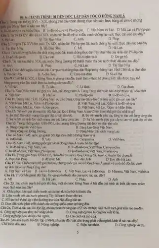 Bài 6-HẢNH TRÌNH DI DÊN ĐỘC LẬP DÂN TỘC Ở ĐÔNG NAM Á
Cau 1.Trong các thể kỷ XVI - XIX, phong trào đầu tranh chồng thực dân xâm lược bùng nô sớm ở những
quốc gia Đông Nam Á nào sau đây?
A. In-đô-nê-xi-a và Miền Điện. B. In-đô-né-xi-a và Phi-lip-pin . C. Việt Nam và Lão D. Mà Lai và Phi-lip-pin
Câu 2. Từ thế kỉ XVI đến thể kỉ XIX.nhân dân In-đô-nê-xi-a đầu tranh chống lại nước thực dân nào sau đây?
A. Ha Lan
B. Tây Ban Nha
C. Anh
D. Pháp
Câu 3. Từ giữa TK XVI đến cuối TK XIX, nhân dân Phi-lip -pin đầu tranh chống lại nước thực dân nào sau đây
A. Tây Ban Nha.
B. Bố Đảo Nha
C. Mi.
D. Hả Lan.
Câu 4. Cuộc khởi nghĩa kéo dài nhất trong cuộc đầu tranh chống thực dân Tây Ban Nha của nhân dân Phi-lip-pin
A. Đi-pô-nê -gô-rô.
B. Ca-vi-tô
C. Bô-ni-pha-xi-ô.
D. Đa-ga-hô
Câu 5. Từ nữa sau thế kỉ XIX, các nước Đông Dương trở thành thuộc địa của nước thực dân nào sau đây?
A. Anh
B. Pháp.
C. Hà Lan.
D. Tây Ban Nha
Câu 8. Cuộc khởi nghĩa của nhân dân Campuchia chống thực dân Pháp trong những nǎm 1863 -1866 do ai lãnh đạo
A. Pu-côm-bô.
B. A-cha Xoa.
C. Com-ma-đam.
D. Si-vô-tha
Câu 9. Cuối thế kỉ XIX, ở Đông Nam Á phong trào đầu tranh theo ý thức hệ phong kiến dần được thay thể
bằng phong trào đầu tranh theo xu hưởng nào sau đây?
A. Vô sàn.
B. Tư sản.
C. Li khai
D. Cực đoan.
Câu 10. Sau Chiến tranh thế giới thứ nhất, tại Đông Nam Á, Đảng Cộng sản nước nào được thành lập sớm nhất
A. Việt Nam.
B. Ma Lai.
C. Phi-lip-pin
D. In-đô -nê-xi-a.
Câu 11. Trong nâm 1930 ở Đông Nam Á, Các Đảng Cộng sản đã ra đời ở những quốc gia nào sau đây?
A. Việt Nam, Mã Lai Xiềm và Phi-lip-pin.
B. Việt Nam, Mã Lai Xiêm và In-đô-nê-xi-a
C. Việt Nam, Mã Lai, Xiêm và Xin-ga-po.
D. Việt Nam, Mã Lai , Xiêm và Miền Điện.
Câu 12. Nét mới của phong trào độc lập dân tộc ở Đông Nam Á sau Chiến tranh thế giới thứ nhất là gì?
A. Sự lãnh đạo cách mạng của giai cắp tư sản dân tộC.
B. Sự liên minh giữa các đảng tư sản với đảng cộng sản.
C. Sựra đời và lãnh đạo cách mạng của các đảng cộng sản. D. Sự liên minh giữa giai cấp tư sản với giai cấp vô sản.
Câu 13. Trong những nǎm 1930-19S1, cách mạng Đông Dương đặt dưới sự lãnh đạo của
A. Đảng cộng sản Việt Nam.
B. Đảng Lao động Việt Nam.
C. Đảng cộng sàn Đông Dương.
D. Đảng Nhân dân cách mạng Lảo.
Câu 14. Nǎm 1945 quốc gia giảnh độc lập sớm nhất ở Đông Nam Á là
A. Inđônêxia.
B. Lào.
C. Campuchia
D. Việt Nam.
Câu 15. Nǎm 1945 những quốc gia nào ở Đông Nam Á tuyên bố độc lập?
A. In-đô-nê-xi-a, Việt Nam,Lào.
B. In-46-nê-xi-a. Việt Nam, Cam-pu-chia
C. In-đô-nê-xi-a, Việt Nam, Phi-lip-pin.
Câu 16. Trong giai đoạn
D. In-đô-nê-xi-a. Việt Nam, Ma-lai-xi-a
1954-1975 nhân dân ba nước Đông Dương đấu tranh chống kẻ thù chung là
A. thực dân Pháp.
B. để quốc Mĩ.
C. thực dân Anh.
D. thực dân Hà Lan.
Câu 17. Sau Chiến tranh thế giới thứ hai, những quốc gia nào ở Đông Nam Á giảnh và tuyên bố độc lập dưới
sự lãnh đạo của Đảng Cộng sản?
A. Việt Nam và Lào B. Lào và Inđônêxia C. Việt Nam, Lào và Inđônêxia. D. Mianma, Việt Nam Malaixia
Câu 18. Trước khi giành độc lập, Xin-ga-po là thuộc địa của nước nào sau đây?
A. Mĩ
B. Hà Lan
C. Pháp.
D. Anh
Câu 23. Sau chiến tranh thế giới thứ hai, một số nước Đông Nam Á bắt đầu quá trình tái thiết đất nước nhằm
mục đích nào sau đây?
A. Khắc phục hậu quả chiến tranh và các tàn dư của thời kì thuộc địa.
B. Liên minh với các nước phương Tây để tranh thựu viện trợ.
C. Nỗ lực trở thành ủy viên thường trực của Hội đồng bào an.
D. Đưa đất nước phát triển thành các cường quốc quan sự hàng đầu.
Câu 24. Thời kỉ đầu sau khi độc lập, nhóm các nước sáng lập ASEAN đã thực hiện chính sách phát triển nào sau đây
A. Công nghiệp hóa thay thế nhập khẩu.
B. Công nghiệp hóa hướng tới xuất khẩu
Công nghiệp hóa xã hội chủ nghĩa.
D. Cài cách và mờ cửa.
Câu 25. Sau khi tuyên bố độc lập (1984), Brunây đặc biệt chủ trọng phát triển ngành kinh tế nào sau đây?
Chế biển đầu mỏ.
B. Nông nghiệp.
C. Điện hạt nhân.
D. Công nghiệp vũ trụ.
