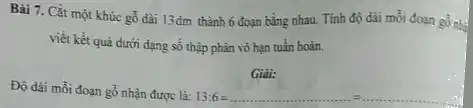 Bài 7. Cắt một khúc gỗ đài 13dm thành 6 đoạn bằng nhau. Tính độ dài mỗi đoạn gồnh
viết kết quả dưới dạng số thập phân vô hạn tuần hoàn.
Gidi:
Độ dài mỗi đoạn gỗ nhận được là:13:6 -
l3:6=