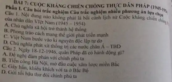 BÀI 7: CUOC KHÁNG CHIÊN CHÓNG THỰC DÂN PHÁP (1945-1954
Phần I. Câu hỏi trắc nghiệm Câu trắc nghiệm nhiều phương án lựa chọngs
Câu 1. Nội dung nào không phải là bối cảnh lịch sử Cuộc kháng chiến chống ?
của nhân dân VIệt Nam
(1945-1954)
A. Chủ nghĩa xã hội trở thành hệ thông
B. Phong trào cách mạng thê giới phát triên mạnh
C. Việt Nam bước vào kỉ nguyên độc lập tự do
D. Chủ nghĩa phát xít thống trị các nước châu acute (A)-TBD
Câu 2. Ngày 18-12-1946 , quân Pháp đã có hành động gì?
A. Đề nghị đàm phản với chính phủ ta
B. Tiến công Hà Nội, mỡ đầu cuộc xâm lược miền Bắc
C. Gây hấn, khiêu khích với ta ở Bǎc Bộ
D. Gứi tối hậu thư đỏi chính phủ ta