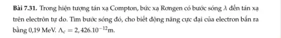 Bài 7.31. Trong hiện tượng tán xạ Compton , bức xạ Rơngen có bước sóng lambda  đến tán xa
trên electrôn tự do . Tìm bước sóng đó , cho biết động nǎng cực đại của electron bắn ra
bằng 0,19 MeV. Lambda _(c)=2,426cdot 10^-12m