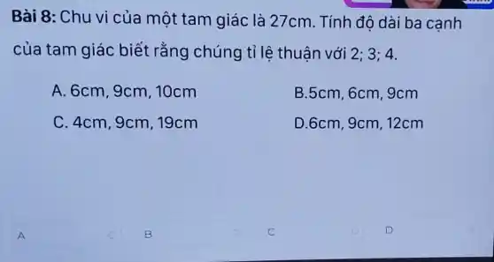 Bài 8: Chu vi của một tam giác là 27cm . Tính đô dài ba cạnh
của tam giác biết rằng chúng tỉ lê thuân với 2; 3; 4.
A. 6cm,9cm , 10cm
B.5cm,6cm , 9cm
C. 4cm,9cm 19cm
D.6cm,9cm 12cm
A
B
square  o
D