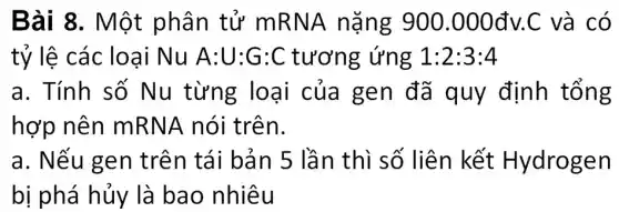 Bài 8. Một phân tử mR NA nặng 900.000đv.C và có
tỷ lệ các lo ai Nu A:U:G:C tương ứng 1:2:3:4
a. Tính số Nu từng loại của gen đã quy định tổng
hợp nên mR NA nói trên.
a. Nếu gen trên tái bản 5 lần thì số liên kết Hydrogen
bị phá hủy là bao nhiêu