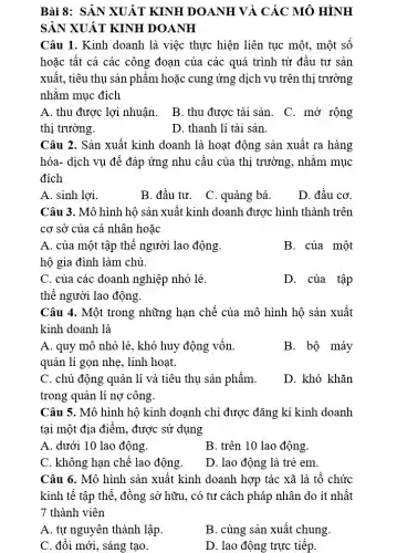 Bài 8: SẢN XUẤT KINH DOANH VÀ CÁC MÔ HÌNH
SẢN XUẤT KINH DOANH
Câu 1. Kinh doanh là việc thực hiện liên tục một, một sô
hoặc tất cả các công đoạn của các quá trình từ đâu tư sản
xuất, tiêu thụ sản phẩm hoặc cung ứng dịch vụ trên thị trường
nhằm mục đích
A. thu được lợi nhuận.
B. thu được tài sản.
C. mở rộng
thị trường.
D. thanh lí tài sản.
Câu 2. Sản xuất kinh doanh là hoạt động sản xuất ra hàng
hóa- dịch vụ để đáp ứng nhu cầu của thị trường, nhǎm mục
đích
A. sinh lợi.
B. đầu tư. C . quảng bá.
D. đầu cơ.
Câu 3. Mô hình hộ sản xuất kinh doanh được hình thành trên
cơ sở của cá nhân hoặc
A. của một tập thể người lao động.
hộ gia đình làm chủ.
B. của một
C. của các doanh nghiệp nhỏ lẻ.
D. của tập
thể người lao động.
Câu 4. Một trong những hạn chế của mô hình hộ sản xuất
kinh doanh là
A. quy mô nhỏ lẻ, khó huy động vốn.
quản lí gọn nhẹ , linh hoạt.
B. bộ máy
C. chủ động quản lí và tiêu thụ sản phẩm.
trong quản lí nợ công.
D. khó khǎn
Câu 5. Mô hình hộ kinh doanh chỉ được đǎng kí kinh doanh
tại một địa điểm , được sử dụng
A. dưới 10 lao động.
B. trên 10 lao động.
C. không hạn chế lao động.
D. lao động là trẻ em.
Câu 6. Mô hình sản xuất kinh doanh hợp tác xã là tô chức
kinh tê tập thể , đồng sở hữu, có tư cách pháp nhân do ít nhất
7 thành viên
A. tự nguyên thành lập.
B. cùng sản xuất chung.
C. đôi mới, sáng tạo.
D. lao động trực tiếp.