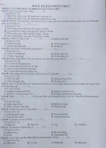 BÀI 8. TẾ BÀO NHÂN THỰC
PHÀN I : CÂU HỎI TRẮC NGHIỆM TẾ BÀO NHÂN THỰC
Câu 51. DNA trong lục lạp có dạng __
Từ/Cụm từ (1) là:
A. Mạch đơn, dạng vòng. B. Mạch đơn , xoắn cục bộ.
C. Mạch kép, dạng vòng . D. Mạch kép, dạng không vòng.
Câu 52. Thuyết "nội cộng sinh" cho rằng lục lạp có nguồn gốc từ vi khuẩn tự dưỡng cộng sinh với tế bảo nhân
thực là vi lục lạp có __ ... __
Từ/Cụm từ (1) là:
A. DNA dạng vòng, ribosome 70S giống vị khuẩn.
B. Lớp màng kép , màng trong gấp khúc giống vi khuẩn.
C. DNA dạng vòng , ribosome 80S giống vi khuẩn..
D. DNA dạng thẳng ribosome 70S giống vi khuẩn.
Câu 53. Ở thực vật, loại tế bào __ có nhiều lục lạp nhất.
Từ/Cụm từ (1) là:
A. Tế bào lông hút.
B. Tế bào mạch rây
C. Tế bào mô phân sinh.
D. Tế bào lá.
Câu 54. Loại tế bào có khả nǎng quang hợp là ... __
Từ/Cụm từ (1)là:
A. Tế bào vi khuần lam
B. Tế bào nấm rom
C. Tế bào trùng amip
D. Tế bào động vật
Câu 55. Điểm giống nhau về cấu tạo giữa lục lạp và ti thể trong tế bào là __ (1)...
Từ/Cụm từ (1)là:
A. Có chứa sắc tố quang hợp.
B. Có chứa nhiều loại enzyme hô hấp.
C. Được bao bọc bởi lớp màng kép.
D. Có chứa nhiều enzyme quang hợp
Câu 56. Hình dạng của tế bào động vật được duy trì ổn định nhờ __
Từ/Cụm từ (1) là:
A. Lưới nội chất.
B. Khung xương tế bào.
C. Chất nền ngoại bào.
D. Bộ máy golgi.
Câu 57. Đối với tế bào động vật,khung xương tế bào có vai trò quan trọng trong việc ổn định hình dạng tế bào
vì tế bào động vật __
Từ/Cụm từ (1) là:
A. Không có màng sinh chất.
B. Không có thành tế bào.
D. Không có không bào trung tâm.
Câu 58. Bệnh __ có liên quan đến sự hư hỏng hệ thống vi sợi và vi ống thuộc khung xương tế
bào.
Từ/Cụm từ (1) là:
A. Bệnh vàng lá lúa.
B. Bệnh bạch tạng.
C. Bệnh vô sinh ở nam giới.
Câu 59. Trong lysosome có chứa nhiều
D. Bệnh ung thư.
__
Từ/Cụm từ (1) là:
A. Enzyme quang hợp.
B. Enzyme hô hấp.
D. Enzyme tổng hợp.
Câu 60. Lysosome chỉ có ở tế bào __
Từ/Cụm từ (1)là:
A. Động vật.
B. Thực vật.
C. Tảo.
D. Vi khuẩn.
Câu 61. Lysosome có nguồn gốc từ __ __
Từ/Cụm từ (1) là:
A. Nhân tế bào.
B. Bộ máy Golgi.
C. Ti thể.
D. Màng sinh chất.
Câu 62. Loại tế bào sau đây chứa nhiều lysosome nhất là tế bào __
Tacute (u)/Cum từ (1) là:
A. Thần kinh.
B. Cơ vân.
C. Hồng cầu.
D. Bạch cầu.