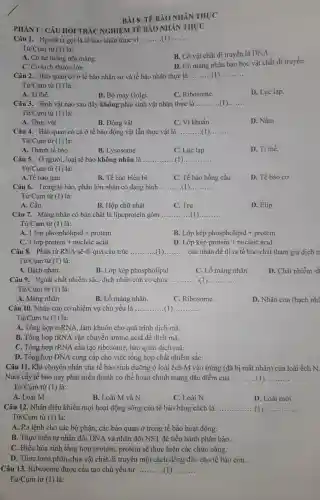 BÀI 8: Tế BÀO NHÂN THỰC
PHÀNI: CÂU HỎI TRÁC NGHIỆM TẾ BẢO NHÂN THỰC
Câu 1. Người ta gọi là tế bào nhân thực vi __ __
Từ/Cụm từ (1) là:
B. Có vật chất di truyền là DNA.
A. Có hệ thống nội màng.
D. Có màng nhân bao bọc vật chất di truyền.
C. Có kích thước lớn
Câu 2. Bào quan có ở tế bào nhân sơ và tế bào nhân thực là __
Từ/Cụm từ (1) là:
D. Lục lạp.
A. Ti thể.
C. Ribosome.
Câu 3. Sinh vật nào sau đây không phải sinh vật nhân thực là __ __
Từ/Cụm từ (1) là:
A. Thực vật
B. Động vật
C. Vi khuẩn
D. Nấm
Câu 4. Bào quan có cả ở tế bào động vật lẫn thực vật là __ __
Từ/Cụm từ (1)là:
A. Thành tế bào.
B. Lysosome
C. Lục lạp
D. Ti thể.
Câu 5. Ở người , loại tế bào không nhân là __ (1 __
Từ/Cụm từ (1)là:
A.Tế bào gan.
B. Tế bào biểu bì
C. Tế bào hồng cầu
D. Tế bào cơ
Câu 6. Trong tế bào, phần lớn nhân có dạng hình __ __
Từ/Cụm từ (1) là:
A. Cầu.
B. Hộp chữ nhật
C. Trụ
D. Elip.
Câu 7. Màng nhân có bản chất là lipoprotein gồm __ __
Từ/Cụm từ (1) là:
A. 1 lop phospholipid + protein
B Lop kep phospholipid + protein
C 1lopprotein+nucleic acid
D Lop kep protein + nucleic acid
Câu 8. Phân tử RNA sẽ đi qua cấu trúc __ của nhân để đi ra tế bào chất tham gia dịch n
Từ/Cụm từ (1) là:
A. Hạch nhân.
B. Lớp kép phospholipid
C. Lỗ màng nhân
D. Chất nhiễm sắ
Câu 9. Ngoài chất nhiễm sắc, dịch nhân còn có chứa ....... (1) __ __
Từ/Cụm từ (1) là:
A. Màng nhân
B. Lỗ màng nhân.
C. Ribosome.
D. Nhân con (hạch nh@
Câu 10. Nhân con có nhiệm vụ chủ yếu là __ __
Tir/Cum từ (1) là:
A. Tổng hợp mRNA,làm khuôn cho quá trình dịch mã
B. Tổng hợp tRNA vận chuyển amino acid đề dịch mã.
C. Tổng hợp rRNA cấu tạo ribosome, bào quan dịch mã.
D. Tổng hợp DNA cung cấp cho việc tổng hợp chất nhiễm sắC.
Câu 11. Khi chuyền nhân của tế bào sinh dưỡng ở loài ếch M vào trứng (đã bị mất nhân)của loài ếch N.
Nuôi cấy tế bào này phát triển thành cơ thể hoàn chỉnh mang đặc điểm của __
Tir/Cum từ (1) là:
A. Loài M.
B. Loài M và N.
C. Loài N.
D. Loài mới.
Câu 12. Nhân điều khiển mọi hoạt động sống của tế bào bằng cách là __ __
Từ/Cụm từ (1) là:
A. Ra lệnh cho các bộ phận, các bào quan ở trong tế bào hoạt động.
B. Thực hiện tự nhân đôi DNA và nhân đôi NST để tiến hành phân bào.
C. Điều hòa sinh tổng hợp protein,protein sẽ thực hiện các chức nǎng.
D. Thực hiện phân chia vật chất di truyền một cách đồng đều cho tế bào con.
Câu 13. Ribosome được cấu tạo chủ yếu từ __
Tir/Cum từ (1) là: