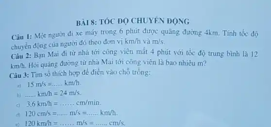 BÀI 8: TỐC ĐỌ CHUYÉN ĐỘNG
Câu 1: Một người đi xe máy trong 6 phút được quãng đường 4km. Tính tốc độ
chuyển động của người đó theo đơn vị
km/h và m/s
Câu 2: Bạn Mai đi từ nhà tới công viên mât 4 phút với tốc độ trung bình là 12
km/h Hỏi quãng đường từ nhà Mai tới công viên là bao nhiêu m?
Câu 3: Tìm số thích hợp đê điên vào chô trông:
a) 15m/s=ldots ldots km/h
b) ldots ldots km/h=24m/s
3,6km/h=ldots ldots ldots cm/min
120cm/s=ldots ldots m/s=ldots ldots km/h
e) 120km/h=ldots ldots m/s=ldots ldots cm/s