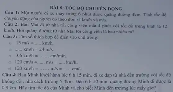 BÀI 8: TÓC ĐO CHUYÊN ĐỌNG
Câu 1: Một người đi xe máy trong 6 phút được quãng đường 4km. Tính tốc độ
chuyển động của người đó theo đơn vị km/h và m/s
Câu 2: Bạn Mai đi từ nhà tới công viên mất 4 phút với tốc độ trung bình là 12
km/h Hỏi quãng đường từ nhà Mai tới công viên là bao nhiêu m?
Câu 3: Tìm số thích hợp để điền vào chỗ trồng:
15m/s=ldots ldots km/h
b) ... ... ... cdot cdot kcdot m/h=24m/s
3.6km/h=ldots ldots ldots ldots ldots .cm/min
d) 120cm/s=ldots ldots m/s=ldots ldots km/h
e) 120km/h=ldots ldots m/s=ldots ldots cm/s
Câu 4: Bạn Minh khởi hành lúc 6 h 15 min, đi xe đạp từ nhà đến trường với tốc độ
không đôi, nhà cách trường 5,4km. Đến 6 h 20 min , quãng đường Minh đi được là
0,9 km. Hãy tìm tộc độ của Minh và cho biết Minh đên trường lúc mây giờ?