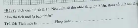 Bài 8: Tích của hai số là 15 . Nếu thừa số thứ nhất tǎng lên 3 lần, thừa số thứ hai tǎn
2 lần thì tích mới là bao nhiêu?
__
Trà lời: Tích mới là __ Phép tinh:......