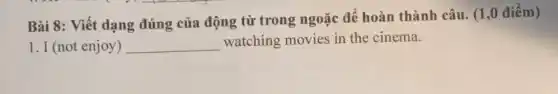 Bài 8: Viết dạng đúng của động từ trong ngoặc để hoàn thành câu. (1 ,0 điểm)
1. I (not enjoy ) __ watching movies in the cinema.