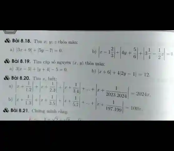 Bài 8.18. Tìm x; y;z thỏa mãn:
vert 3x+9vert +vert 5y-7vert =0
b) vert x-1(2)/(3)vert +vert 4y+(5)/(6)vert +vert 3(1)/(4)-(1)/(2)zvert =0
Q Bài 8.19 . Tìm cặp số nguyên (x,y) thỏa mãn:
a) 3vert x-5vert +vert y+4vert -5=0
b)
vert x+6vert +4vert 2y-1vert =12
Bài 8.20 . Tìm x, biết:
a)
vert x+(1)/(1.2)vert +vert x+(1)/(2.3)vert +vert x+(1)/(3.4)vert +... +vert x+(1)/(20232024)vert =2024x
b)
vert x+(1)/(1.3)vert +vert x+(1)/(3.5)vert +vert x+(1)/(5.7)vert +... +vert x-(1)/(197.199)vert =100.8