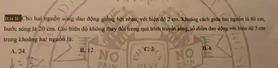 Bài 8:Cho hai nguồn sóng dao động giống hệt nhau , với biên độ 2 sm . Khoảng cách giữa hai nguồn là 60 cm,
bước sóng là 20 cm . Coi biên độ không they đổi trong quá trình truyền sống, số điểm dao dộng với biên độ 3 cm
__
trong khoảng hai nguôn là:
A. 24.
B. 12.